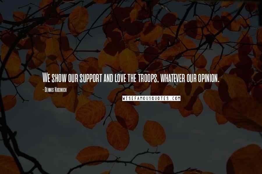 Dennis Kucinich Quotes: We show our support and love the troops, whatever our opinion.