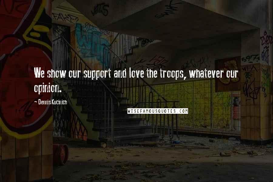 Dennis Kucinich Quotes: We show our support and love the troops, whatever our opinion.