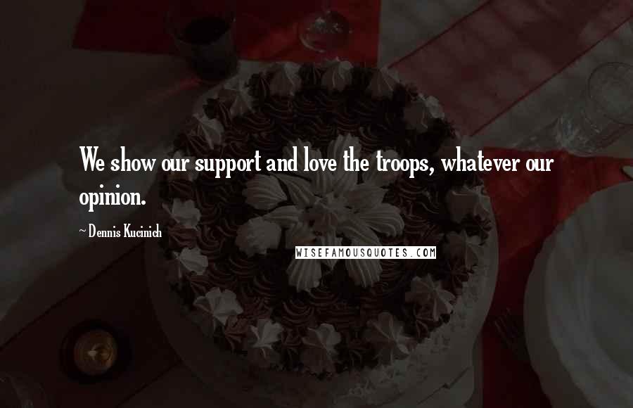 Dennis Kucinich Quotes: We show our support and love the troops, whatever our opinion.