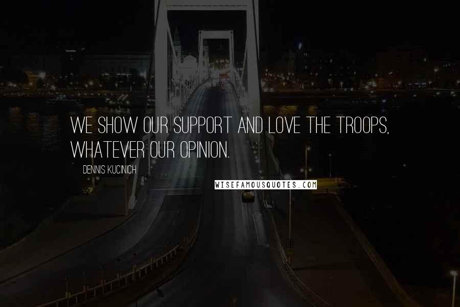Dennis Kucinich Quotes: We show our support and love the troops, whatever our opinion.
