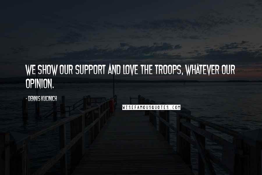Dennis Kucinich Quotes: We show our support and love the troops, whatever our opinion.