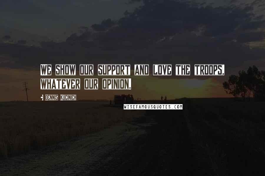 Dennis Kucinich Quotes: We show our support and love the troops, whatever our opinion.