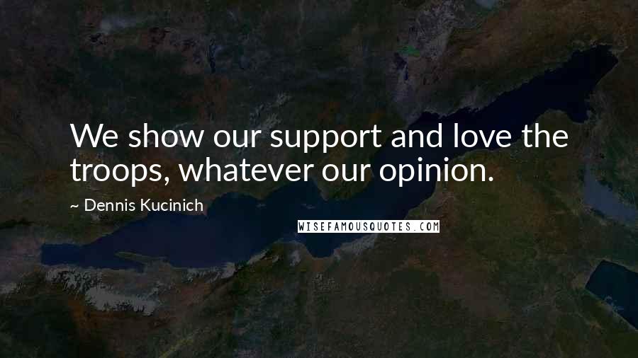 Dennis Kucinich Quotes: We show our support and love the troops, whatever our opinion.