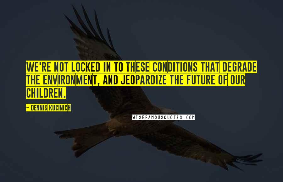 Dennis Kucinich Quotes: We're not locked in to these conditions that degrade the environment, and jeopardize the future of our children.