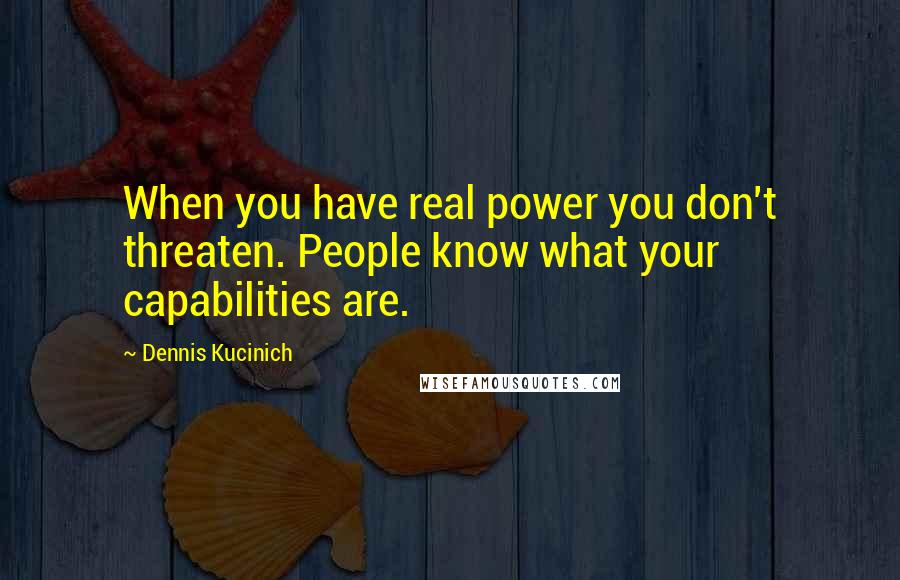 Dennis Kucinich Quotes: When you have real power you don't threaten. People know what your capabilities are.