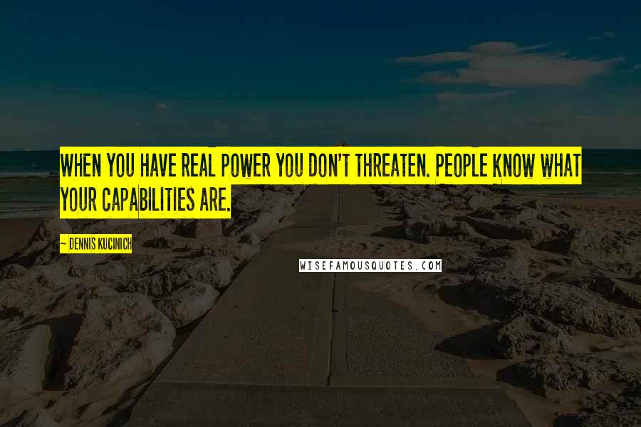 Dennis Kucinich Quotes: When you have real power you don't threaten. People know what your capabilities are.