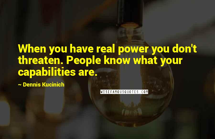 Dennis Kucinich Quotes: When you have real power you don't threaten. People know what your capabilities are.