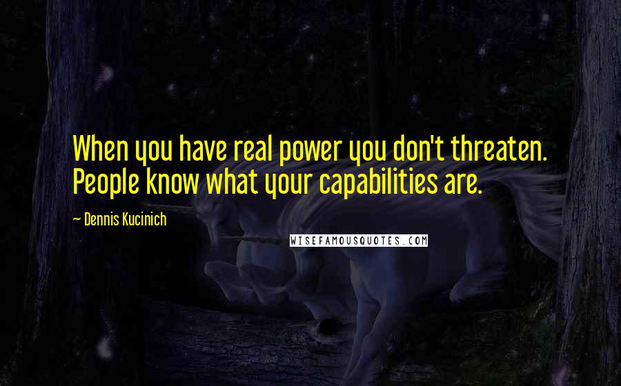 Dennis Kucinich Quotes: When you have real power you don't threaten. People know what your capabilities are.