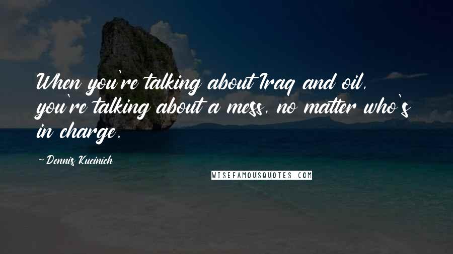 Dennis Kucinich Quotes: When you're talking about Iraq and oil, you're talking about a mess, no matter who's in charge.