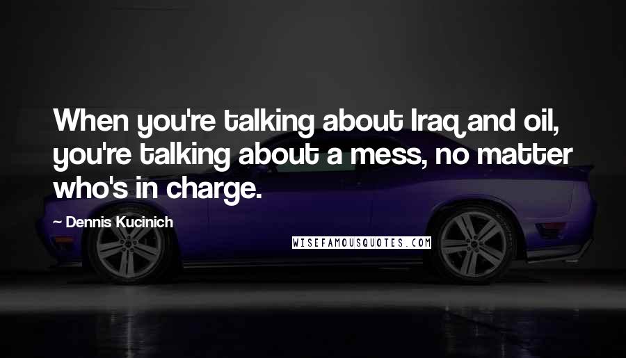 Dennis Kucinich Quotes: When you're talking about Iraq and oil, you're talking about a mess, no matter who's in charge.