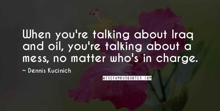 Dennis Kucinich Quotes: When you're talking about Iraq and oil, you're talking about a mess, no matter who's in charge.