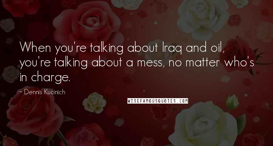 Dennis Kucinich Quotes: When you're talking about Iraq and oil, you're talking about a mess, no matter who's in charge.