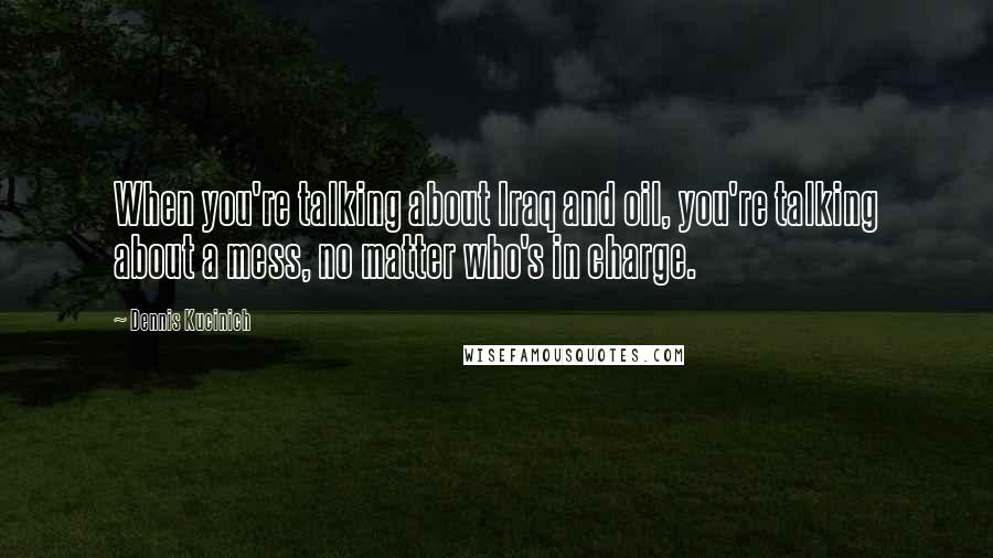 Dennis Kucinich Quotes: When you're talking about Iraq and oil, you're talking about a mess, no matter who's in charge.