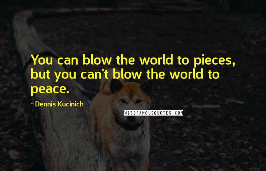 Dennis Kucinich Quotes: You can blow the world to pieces, but you can't blow the world to peace.