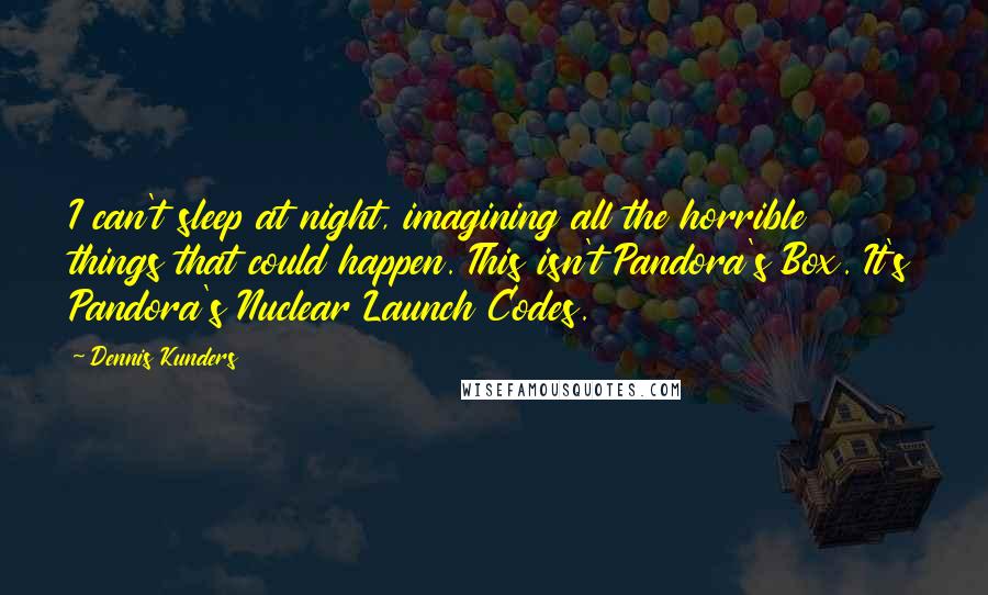 Dennis Kunders Quotes: I can't sleep at night, imagining all the horrible things that could happen. This isn't Pandora's Box. It's Pandora's Nuclear Launch Codes.