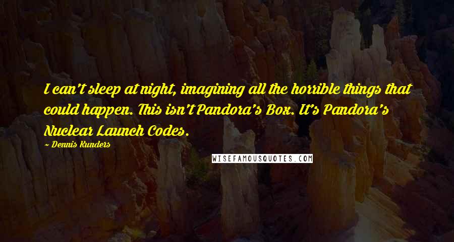 Dennis Kunders Quotes: I can't sleep at night, imagining all the horrible things that could happen. This isn't Pandora's Box. It's Pandora's Nuclear Launch Codes.