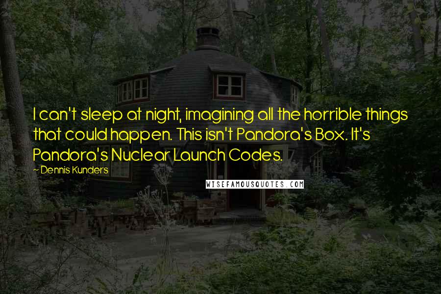Dennis Kunders Quotes: I can't sleep at night, imagining all the horrible things that could happen. This isn't Pandora's Box. It's Pandora's Nuclear Launch Codes.