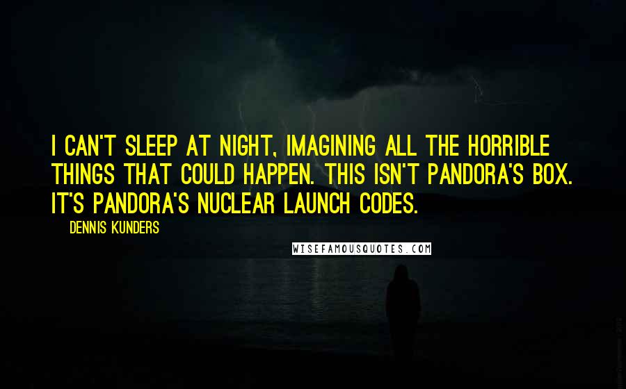 Dennis Kunders Quotes: I can't sleep at night, imagining all the horrible things that could happen. This isn't Pandora's Box. It's Pandora's Nuclear Launch Codes.
