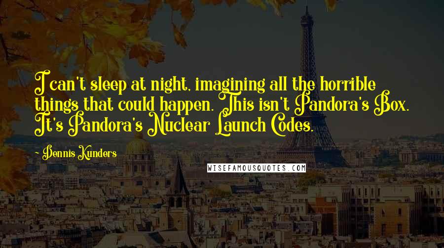 Dennis Kunders Quotes: I can't sleep at night, imagining all the horrible things that could happen. This isn't Pandora's Box. It's Pandora's Nuclear Launch Codes.