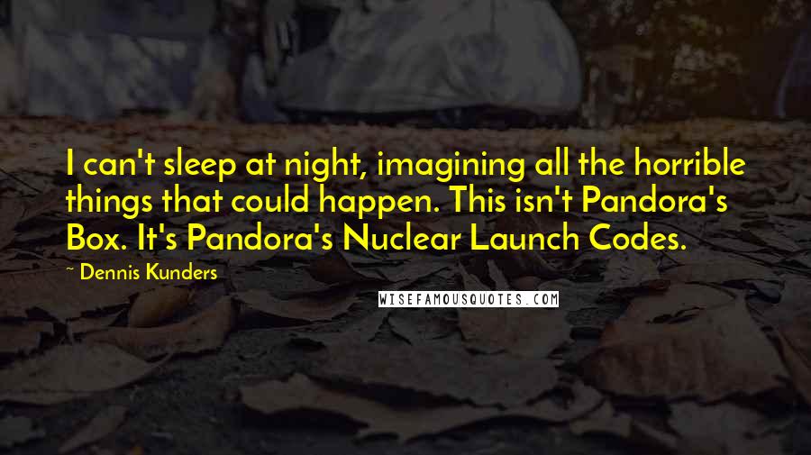 Dennis Kunders Quotes: I can't sleep at night, imagining all the horrible things that could happen. This isn't Pandora's Box. It's Pandora's Nuclear Launch Codes.
