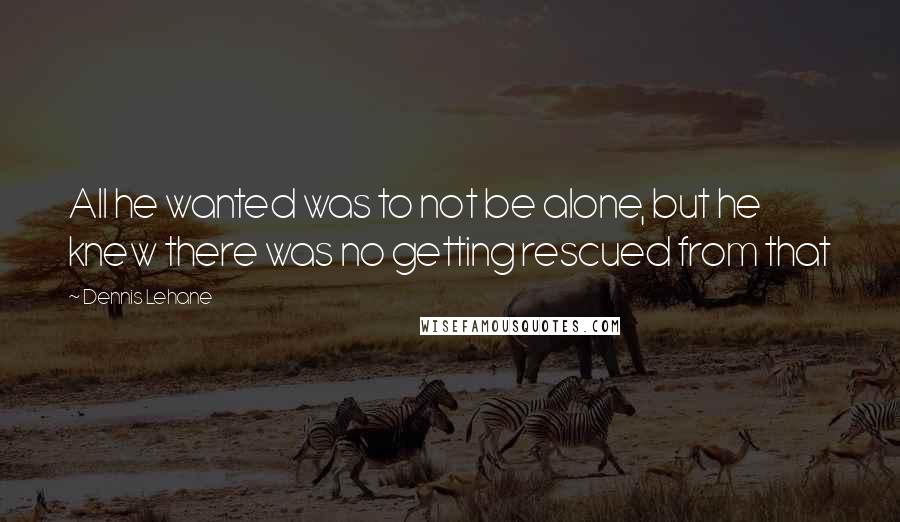 Dennis Lehane Quotes: All he wanted was to not be alone, but he knew there was no getting rescued from that