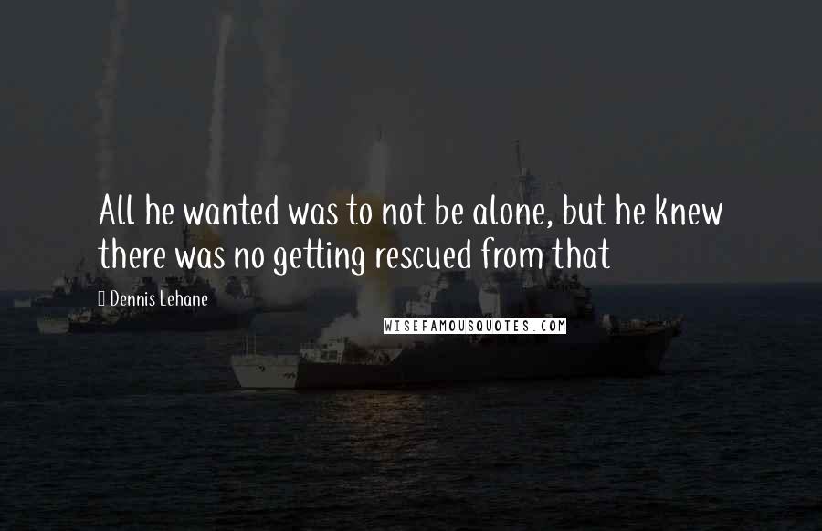 Dennis Lehane Quotes: All he wanted was to not be alone, but he knew there was no getting rescued from that