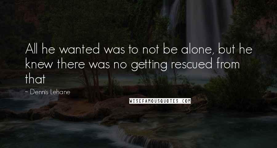 Dennis Lehane Quotes: All he wanted was to not be alone, but he knew there was no getting rescued from that