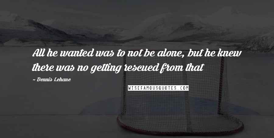 Dennis Lehane Quotes: All he wanted was to not be alone, but he knew there was no getting rescued from that