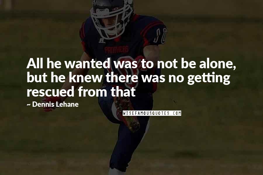 Dennis Lehane Quotes: All he wanted was to not be alone, but he knew there was no getting rescued from that