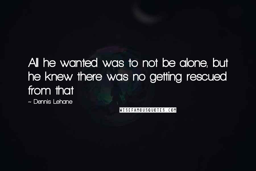 Dennis Lehane Quotes: All he wanted was to not be alone, but he knew there was no getting rescued from that