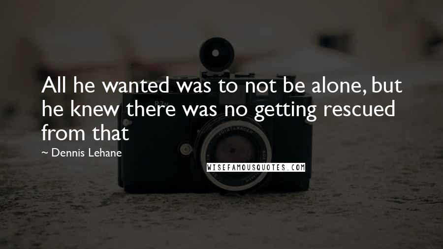 Dennis Lehane Quotes: All he wanted was to not be alone, but he knew there was no getting rescued from that