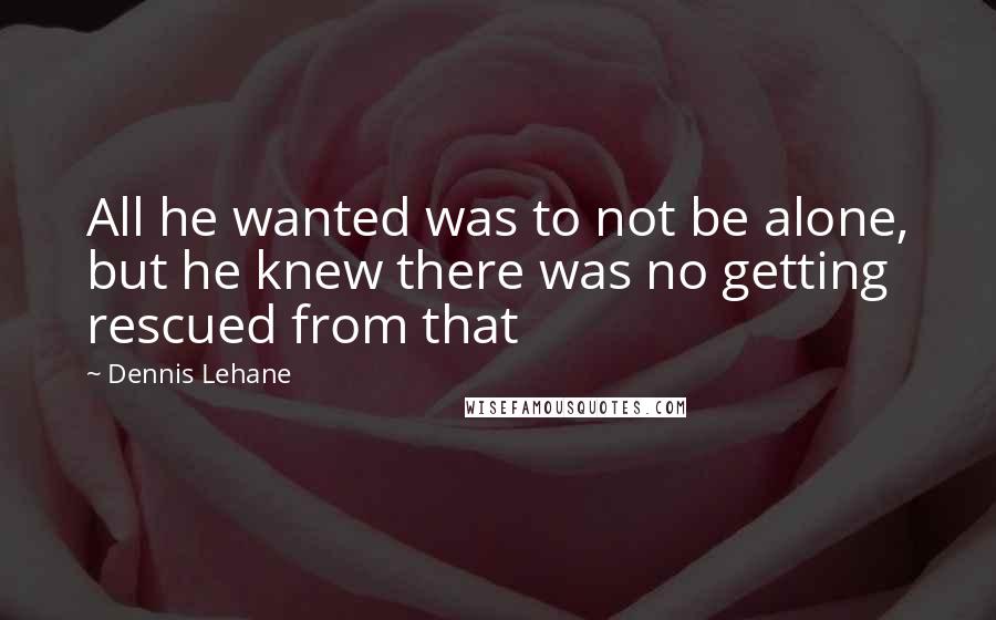 Dennis Lehane Quotes: All he wanted was to not be alone, but he knew there was no getting rescued from that