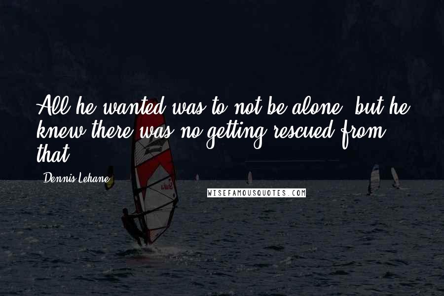 Dennis Lehane Quotes: All he wanted was to not be alone, but he knew there was no getting rescued from that