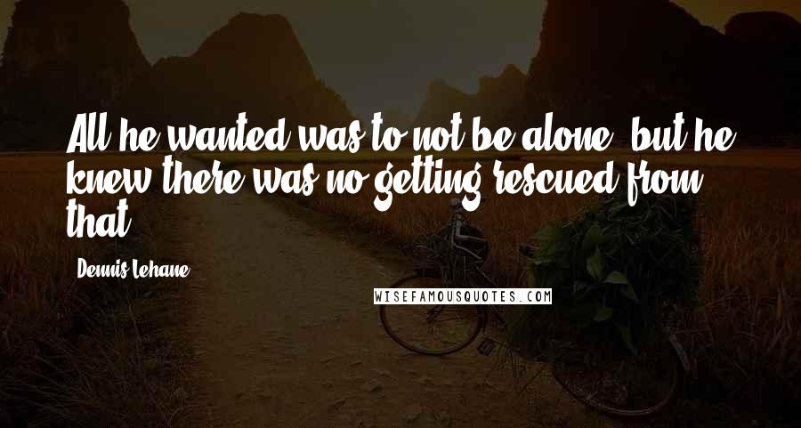 Dennis Lehane Quotes: All he wanted was to not be alone, but he knew there was no getting rescued from that