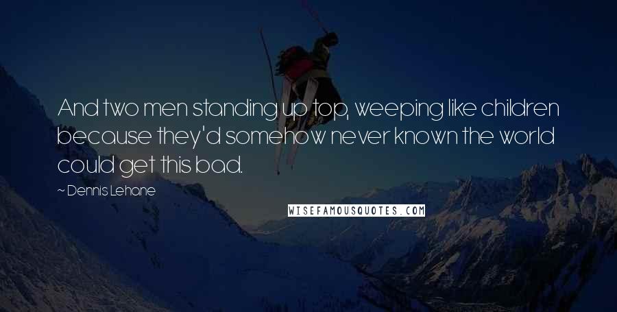Dennis Lehane Quotes: And two men standing up top, weeping like children because they'd somehow never known the world could get this bad.