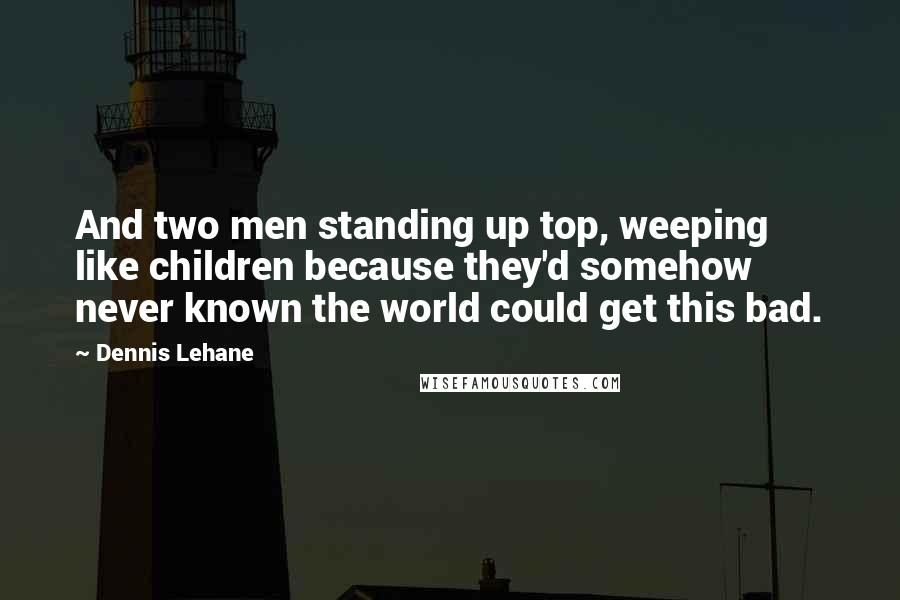 Dennis Lehane Quotes: And two men standing up top, weeping like children because they'd somehow never known the world could get this bad.