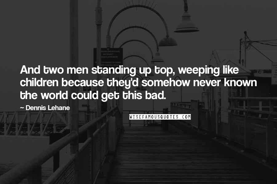 Dennis Lehane Quotes: And two men standing up top, weeping like children because they'd somehow never known the world could get this bad.