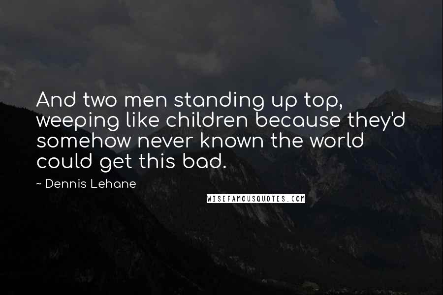 Dennis Lehane Quotes: And two men standing up top, weeping like children because they'd somehow never known the world could get this bad.