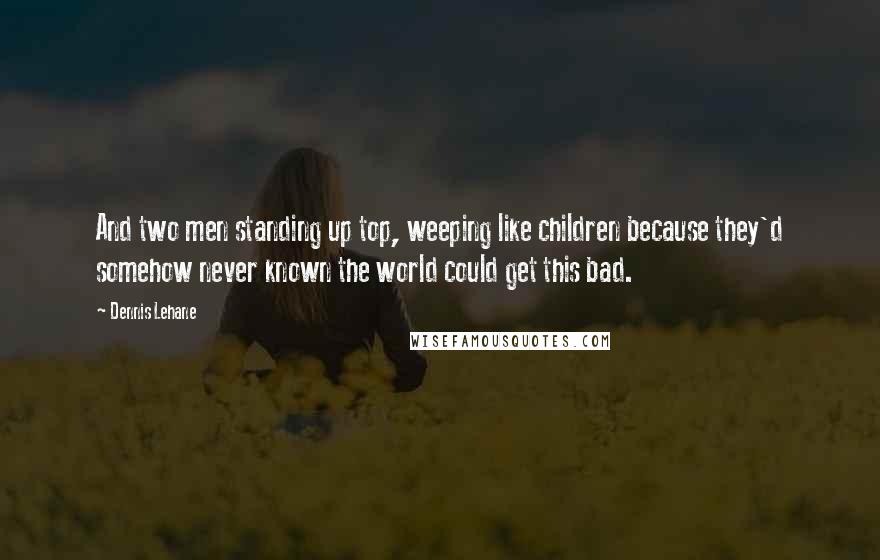 Dennis Lehane Quotes: And two men standing up top, weeping like children because they'd somehow never known the world could get this bad.
