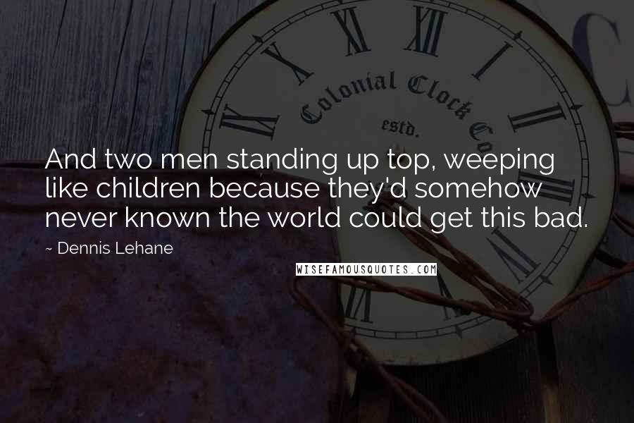 Dennis Lehane Quotes: And two men standing up top, weeping like children because they'd somehow never known the world could get this bad.