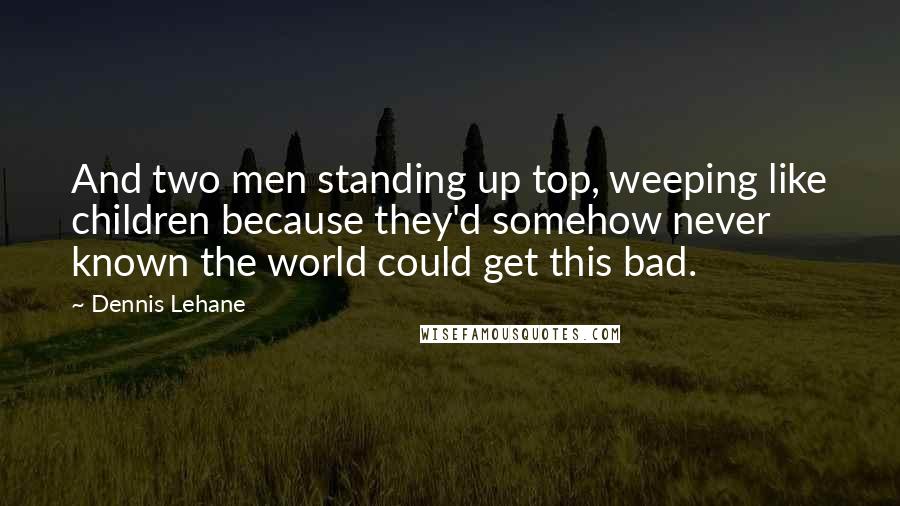 Dennis Lehane Quotes: And two men standing up top, weeping like children because they'd somehow never known the world could get this bad.