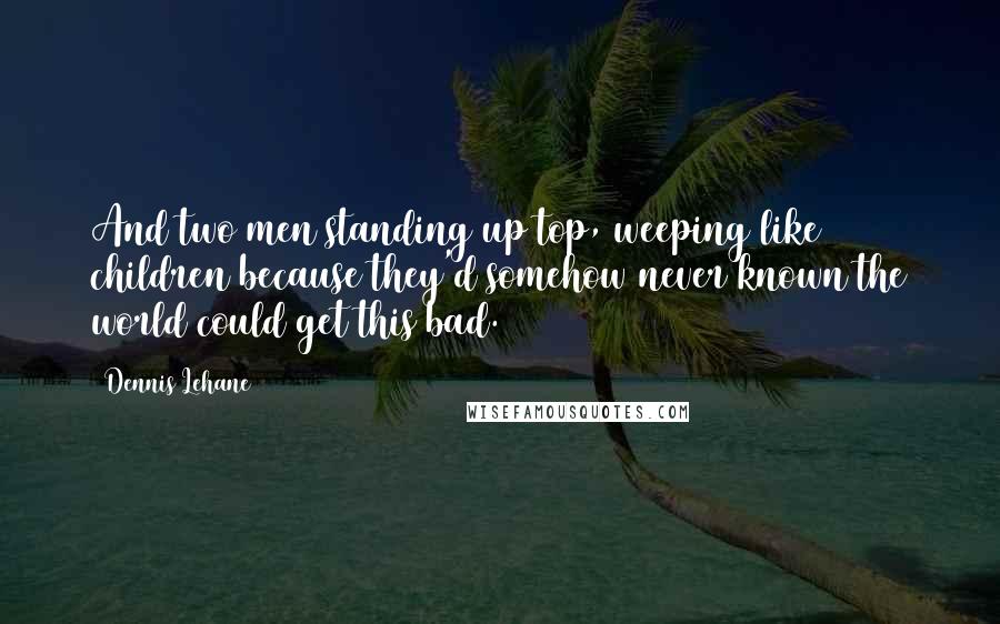 Dennis Lehane Quotes: And two men standing up top, weeping like children because they'd somehow never known the world could get this bad.