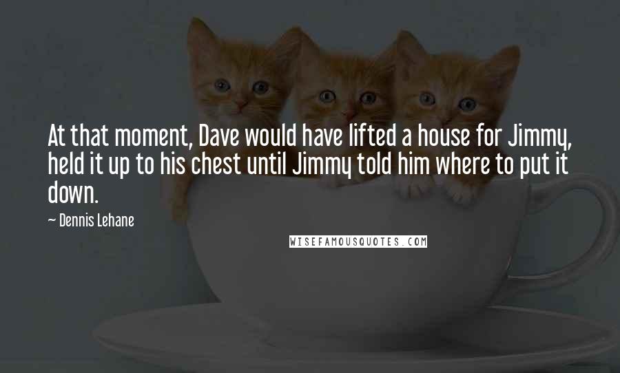 Dennis Lehane Quotes: At that moment, Dave would have lifted a house for Jimmy, held it up to his chest until Jimmy told him where to put it down.