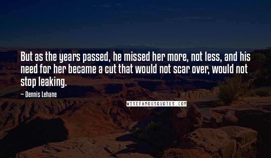 Dennis Lehane Quotes: But as the years passed, he missed her more, not less, and his need for her became a cut that would not scar over, would not stop leaking.