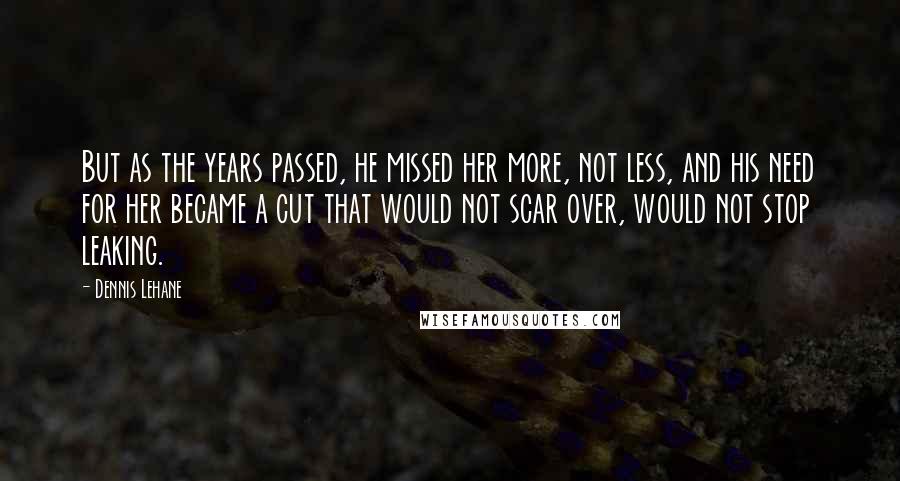 Dennis Lehane Quotes: But as the years passed, he missed her more, not less, and his need for her became a cut that would not scar over, would not stop leaking.
