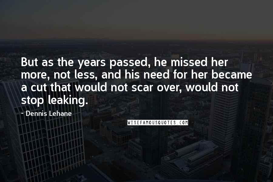 Dennis Lehane Quotes: But as the years passed, he missed her more, not less, and his need for her became a cut that would not scar over, would not stop leaking.