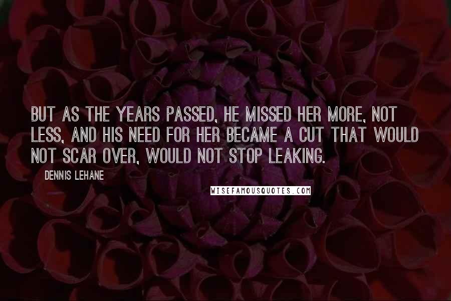 Dennis Lehane Quotes: But as the years passed, he missed her more, not less, and his need for her became a cut that would not scar over, would not stop leaking.