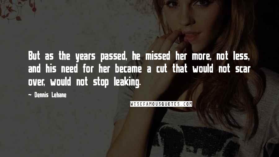 Dennis Lehane Quotes: But as the years passed, he missed her more, not less, and his need for her became a cut that would not scar over, would not stop leaking.