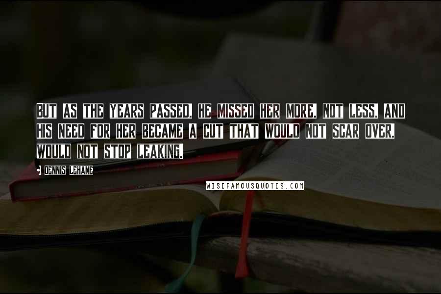 Dennis Lehane Quotes: But as the years passed, he missed her more, not less, and his need for her became a cut that would not scar over, would not stop leaking.