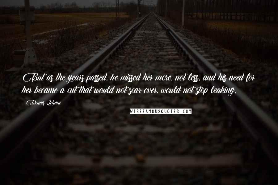 Dennis Lehane Quotes: But as the years passed, he missed her more, not less, and his need for her became a cut that would not scar over, would not stop leaking.